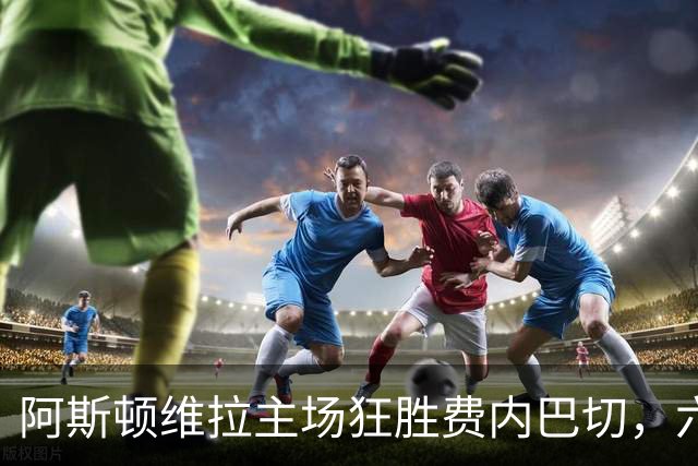 阿斯顿维拉主场狂胜费内巴切，六球横扫成就辉煌夜